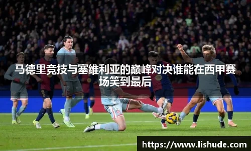 马德里竞技与塞维利亚的巅峰对决谁能在西甲赛场笑到最后